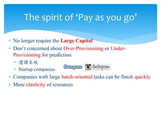 The spirit of ‘Pay as you go’

∗ No longer require the Large Capital
∗ Don’t concerned about Over-Provisioning or Under-
  Provisioning for prediction
  ∗ 選課系統
  ∗ Startup companies
∗ Companies with large batch-oriented tasks can be finish quickly
∗ More elasticity of resources
 