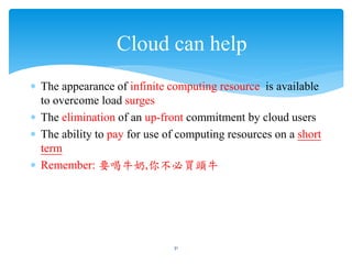 Cloud can help
∗ The appearance of infinite computing resource is available
  to overcome load surges
∗ The elimination of an up-front commitment by cloud users
∗ The ability to pay for use of computing resources on a short
  term
∗ Remember: 要喝牛奶,你不必買頭牛




                              31
 