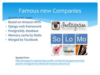 Famous new Companies
∗   30,000,000 users
∗   Based on Amazon AWS
∗   Django web framework
∗   PostgreSQL database
∗   Memory cache by Redis
∗   Merged by Facebook




        Quoted from
        http://instagram-engineering.tumblr.com/post/13649370142/what-
        powers-instagram-hundreds-of-instances-dozens-of
 