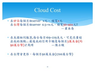 Cloud Cost
∗ 在矽谷每個月租server x元， 頻寬x元
  在台灣每個月租server 0.5~1x元，頻寬30~40x元!!
                         --- 翟本喬

∗ 在美國租伺服器,每台每月169~229美元，可是流量超
  出我的預期…最後我的信用卡額度每個月3萬美金(約
  90萬台幣)才夠用       --- 陳士駿

∗ 在台灣會更慘，每個月90萬美金(2700萬台幣)


                   34
 