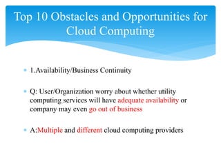 Top 10 Obstacles and Opportunities for
         Cloud Computing


 ∗ 1.Availability/Business Continuity

 ∗ Q: User/Organization worry about whether utility
   computing services will have adequate availability or
   company may even go out of business

 ∗ A:Multiple and different cloud computing providers
 