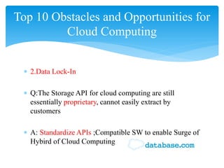 Top 10 Obstacles and Opportunities for
         Cloud Computing


 ∗ 2.Data Lock-In

 ∗ Q:The Storage API for cloud computing are still
   essentially proprietary, cannot easily extract by
   customers

 ∗ A: Standardize APIs ;Compatible SW to enable Surge of
   Hybird of Cloud Computing
 