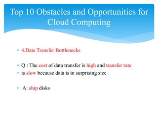 Top 10 Obstacles and Opportunities for
         Cloud Computing


 ∗ 4.Data Transfer Bottlenecks

 ∗ Q : The cost of data transfer is high and transfer rate
 ∗ is slow because data is in surprising size

 ∗ A: ship disks
 