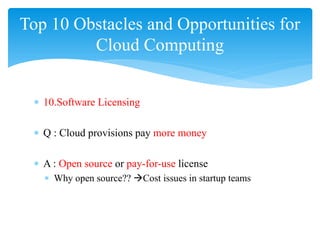 Top 10 Obstacles and Opportunities for
         Cloud Computing


 ∗ 10.Software Licensing

 ∗ Q : Cloud provisions pay more money

 ∗ A : Open source or pay-for-use license
   ∗ Why open source?? Cost issues in startup teams
 
