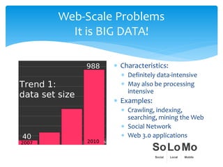 Web-Scale Problems
  It is BIG DATA!

         ∗ Characteristics:
           ∗ Definitely data-intensive
           ∗ May also be processing
             intensive
         ∗ Examples:
           ∗ Crawling, indexing,
             searching, mining the Web
           ∗ Social Network
           ∗ Web 3.0 applications
 