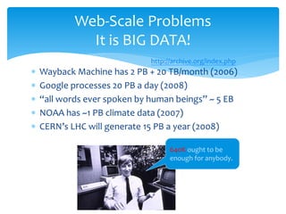 Web-Scale Problems
              It is BIG DATA!
                                http://archive.org/index.php
∗   Wayback Machine has 2 PB + 20 TB/month (2006)
∗   Google processes 20 PB a day (2008)
∗   “all words ever spoken by human beings” ~ 5 EB
∗   NOAA has ~1 PB climate data (2007)
∗   CERN’s LHC will generate 15 PB a year (2008)

                                      640K ought to be
                                      enough for anybody.




                           51
 