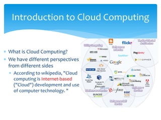 Introduction to Cloud Computing


∗ What is Cloud Computing?
∗ We have different perspectives
  from different sides
  ∗ According to wikipedia, "Cloud
    computing is Internet-based
    ("Cloud") development and use
    of computer technology. "
 