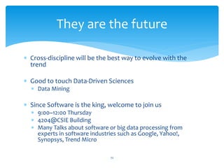 They are the future

∗ Cross-discipline will be the best way to evolve with the
  trend

∗ Good to touch Data-Driven Sciences
  ∗ Data Mining

∗ Since Software is the king, welcome to join us
  ∗ 9:00~12:00 Thursday
  ∗ 4204@CSIE Building
  ∗ Many Talks about software or big data processing from
    experts in software industries such as Google, Yahoo!,
    Synopsys, Trend Micro

                               72
 