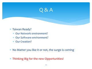 Q&A


∗ Taiwan Ready?
  ∗ Our Network environment?
  ∗ Our Software environment?
  ∗ Our Creation?

∗ No Matter you like it or not, the surge is coming

∗ Thinking Big for the new Opportunities!
                            73
 