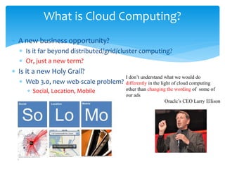 What is Cloud Computing?
∗ A new business opportunity?
  ∗ Is it far beyond distributed/grid/cluster computing?
  ∗ Or, just a new term?
∗ Is it a new Holy Grail?
                                       I don’t understand what we would do
  ∗ Web 3.0, new web-scale problem?    differently in the light of cloud computing
     ∗ Social, Location, Mobile        other than changing the wording of some of
                                       our ads
                                                            Oracle’s CEO Larry Ellison
 