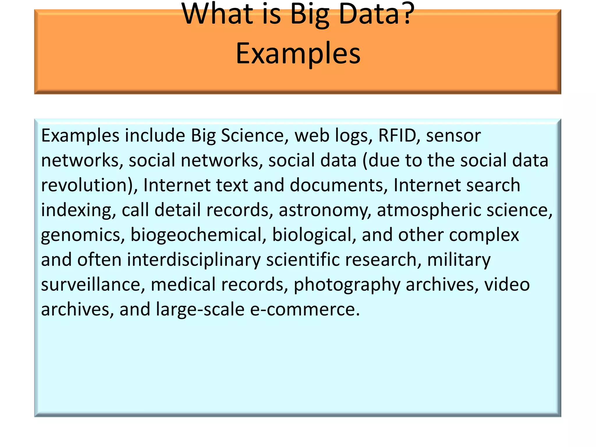 What is Big Data?
                  Examples

Examples include Big Science, web logs, RFID, sensor
networks, social networks, social data (due to the social data
revolution), Internet text and documents, Internet search
indexing, call detail records, astronomy, atmospheric science,
genomics, biogeochemical, biological, and other complex
and often interdisciplinary scientific research, military
surveillance, medical records, photography archives, video
archives, and large-scale e-commerce.
 