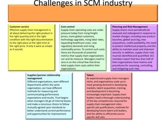 Challenges in SCM industry

Customer service                               Cost control                                  Planning and Risk Management
Effective supply chain management is           Supply chain operating costs are under        Supply chains must periodically be
all about delivering the right product in      pressure today from rising freight            assessed and redesigned in response to
the right quantity and in the right            prices, more global customers,                market changes, including new product
condition with the right documentation         technology upgrades, rising labor rates,      launches, global sourcing, new
to the right place at the right time at        expanding healthcare costs, new               acquisitions, credit availability, the need
the right price. If only it were as simple     regulatory demands and rising                 to protect intellectual property, and the
as it sounds.                                  commodity prices. To control such costs       ability to maintain asset and shipment
                                               there are thousands of potential              security. In addition, supply chain risks
                                               metrics that supply chain organizations       must be identified and quantified. SCC
                                               can and do measure. Managers need to          members report that less than half of
                                               zero in on the critical few that drive        their organizations have metrics and
                                               total supply chain costs within their         procedures for assessing, controlling,
                                               organizations.                                and mitigating such risks.

                 Supplier/partner relationship                        Talent
                 management                                           As experienced supply chain managers
                 Different organizations, even different              retire, and organizations scale up to
                 departments within the same                          meet growing demand in developing
                 organization, can have different                     markets, talent acquisition, training,
                 methods for measuring and                            and development is becoming
                 communicating performance                            increasingly important. Supply chain
                 expectations and results. Trust begins               leaders need a thorough understanding
                 when managers let go of internal biases              of the key competencies required for
                 and make a conscious choice to follow                supply chain management roles,
                 mutually agreed upon standards to                    specific job qualifications, methods for
                 better understand current performance                developing future talent and leaders,
                 and opportunities for improvement.                   and the ability to efficiently source
                                                                      specific skill sets.
 