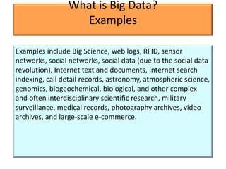 What is Big Data?
                  Examples

Examples include Big Science, web logs, RFID, sensor
networks, social networks, social data (due to the social data
revolution), Internet text and documents, Internet search
indexing, call detail records, astronomy, atmospheric science,
genomics, biogeochemical, biological, and other complex
and often interdisciplinary scientific research, military
surveillance, medical records, photography archives, video
archives, and large-scale e-commerce.
 