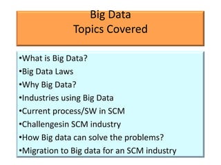 Big Data
              Topics Covered

•What is Big Data?
•Big Data Laws
•Why Big Data?
•Industries using Big Data
•Current process/SW in SCM
•Challengesin SCM industry
•How Big data can solve the problems?
•Migration to Big data for an SCM industry
 