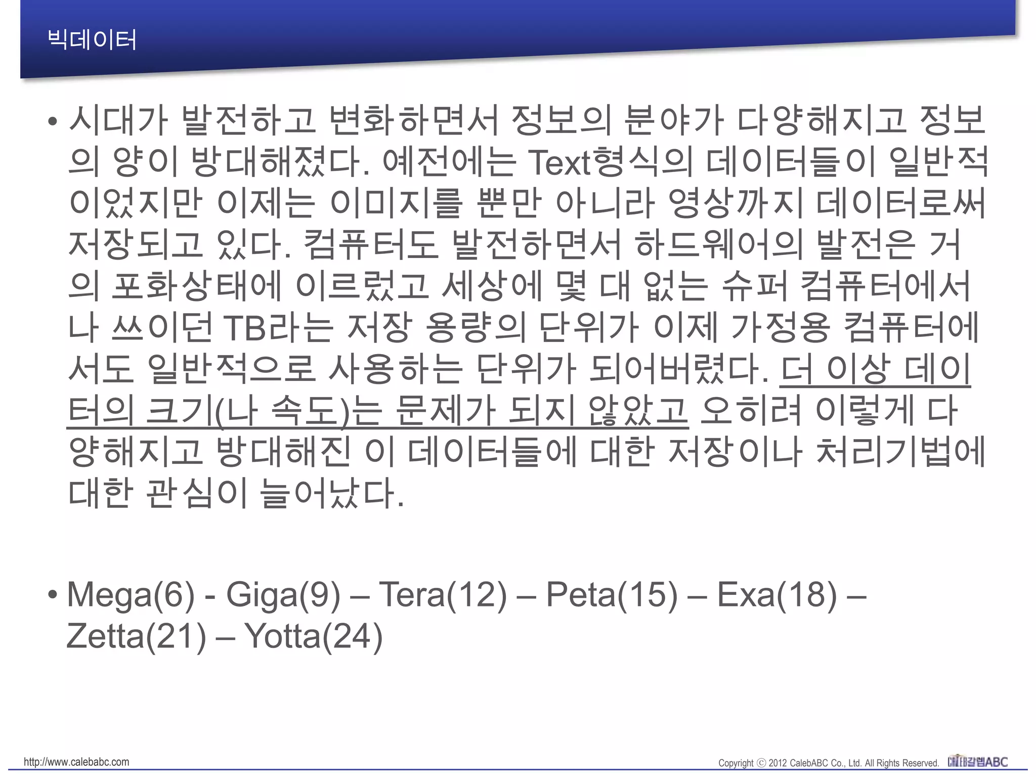 빅데이터
• 시대가 발전하고 변화하면서 정보의 분야가 다양해지고 정
보의 양이 방대해졌다. 예전에는 Text형식의 데이터들이 일
반적이었지만 이제는 이미지를 뿐만 아니라 영상까지 데이
터로써 저장되고 있다. 컴퓨터도 발전하면서 하드웨어의 발
전은 거의 포화상태에 이르렀고 세상에 몇 대 없는 슈퍼 컴
퓨터에서나 쓰이던 TB라는 저장 용량의 단위가 이제 가정용
컴퓨터에서도 일반적으로 사용하는 단위가 되어버렸다. 더
이상 데이터의 크기(나 속도)는 문제가 되지 않았고 오히려
이렇게 다양해지고 방대해진 이 데이터들에 대한 저장이나
처리기법에 대한 관심이 늘어났다.
• Mega(6) - Giga(9) – Tera(12) – Peta(15) – Exa(18) –
Zetta(21) – Yotta(24)
 