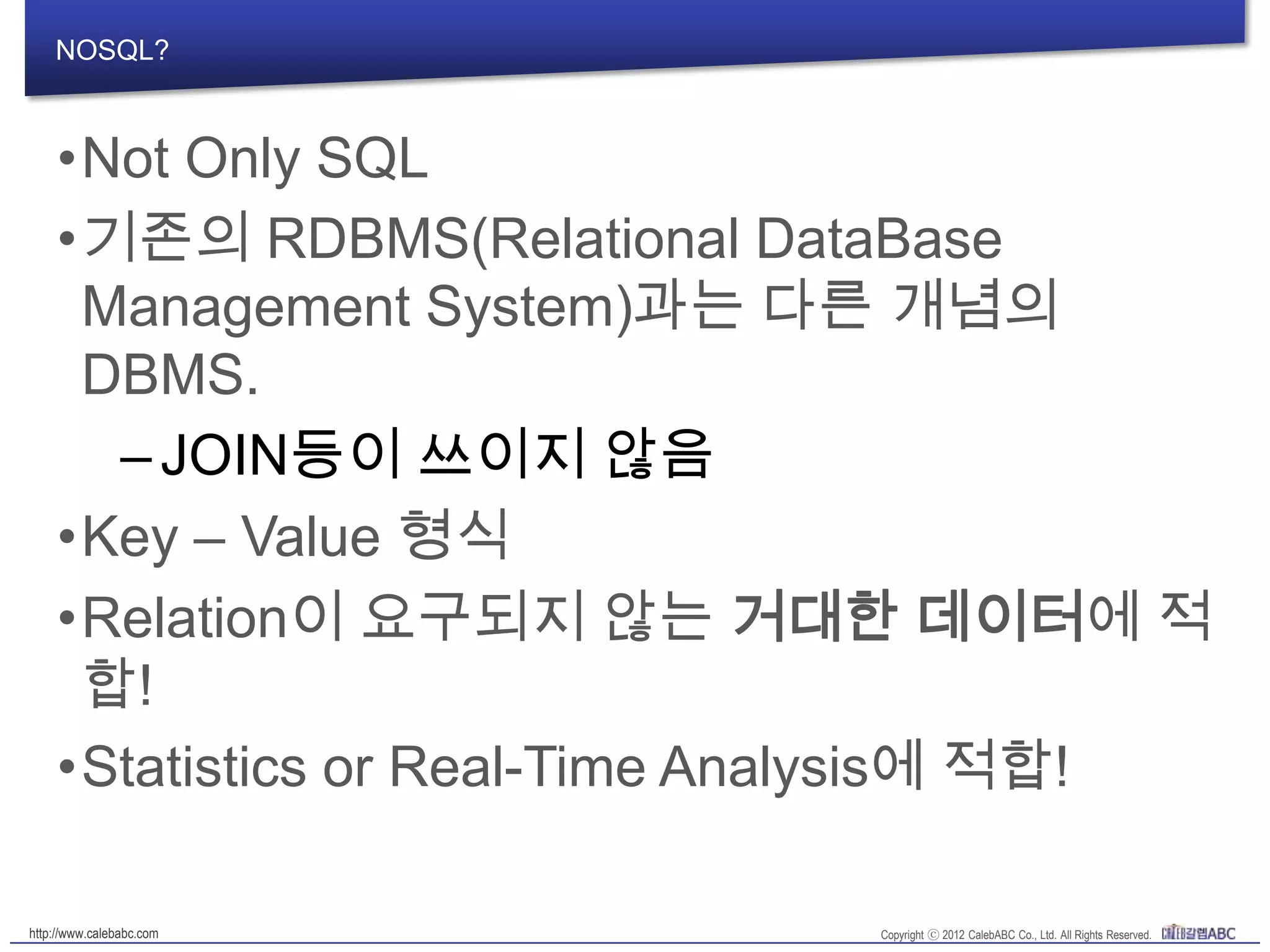 NOSQL?
•Not Only SQL
•기존의 RDBMS(Relational DataBase
Management System)과는 다른 개념의
DBMS.
–JOIN등이 쓰이지 않음
•Key – Value 형식
•Relation이 요구되지 않는 거대한 데이터에
적합!
•Statistics or Real-Time Analysis에 적합!
 