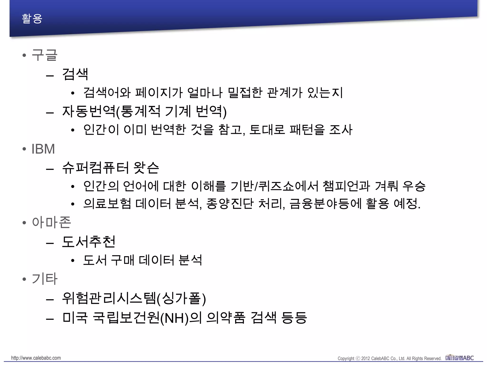 활용
• 구글
– 검색
• 검색어와 페이지가 얼마나 밀접한 관계가 있는지
– 자동번역(통계적 기계 번역)
• 인간이 이미 번역한 것을 참고, 토대로 패턴을 조사
• IBM
– 슈퍼컴퓨터 왓슨
• 인간의 언어에 대한 이해를 기반/퀴즈쇼에서 챔피언과 겨뤄 우승
• 의료보험 데이터 분석, 종양진단 처리, 금융분야등에 활용 예정.
• 아마존
– 도서추천
• 도서 구매 데이터 분석
• 기타
– 위험관리시스템(싱가폴)
– 미국 국립보건원(NH)의 의약품 검색 등등
 