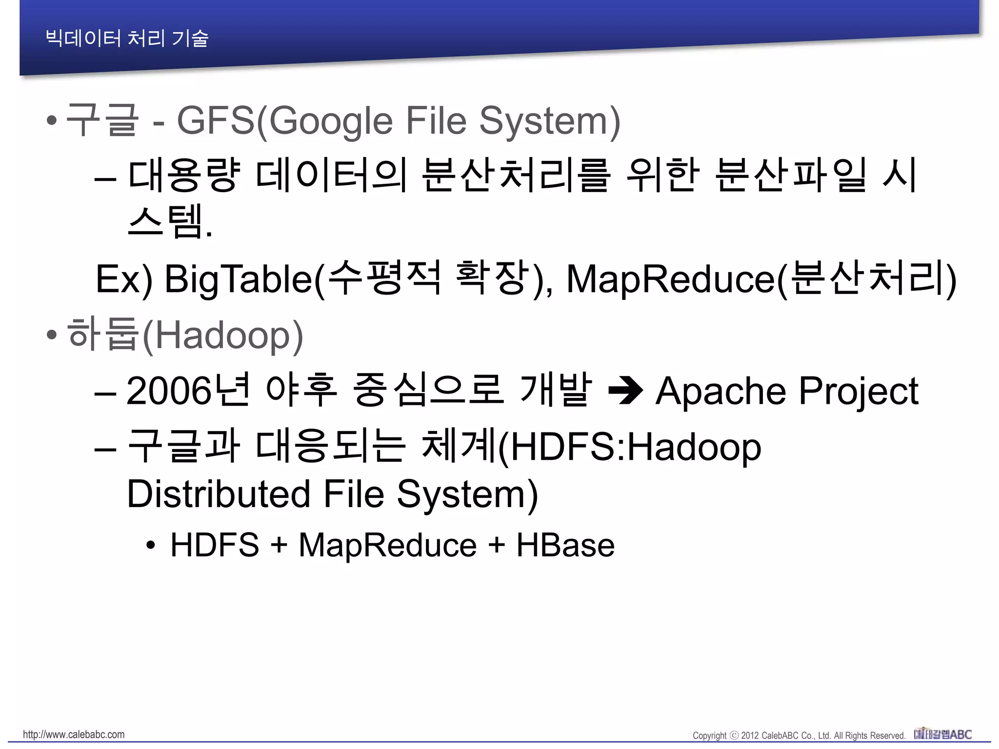 빅데이터 처리 기술
•구글 - GFS(Google File System)
– 대용량 데이터의 분산처리를 위한 분산파일 시
스템.
Ex) BigTable(수평적 확장), MapReduce(분산처리)
•하둡(Hadoop)
– 2006년 야후 중심으로 개발  Apache Project
– 구글과 대응되는 체계(HDFS:Hadoop
Distributed File System)
• HDFS + MapReduce + HBase
 