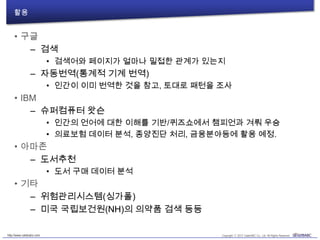 활용
• 구글
– 검색
• 검색어와 페이지가 얼마나 밀접한 관계가 있는지
– 자동번역(통계적 기계 번역)
• 인간이 이미 번역한 것을 참고, 토대로 패턴을 조사
• IBM
– 슈퍼컴퓨터 왓슨
• 인간의 언어에 대한 이해를 기반/퀴즈쇼에서 챔피언과 겨뤄 우승
• 의료보험 데이터 분석, 종양진단 처리, 금융분야등에 활용 예정.
• 아마존
– 도서추천
• 도서 구매 데이터 분석
• 기타
– 위험관리시스템(싱가폴)
– 미국 국립보건원(NH)의 의약품 검색 등등
 