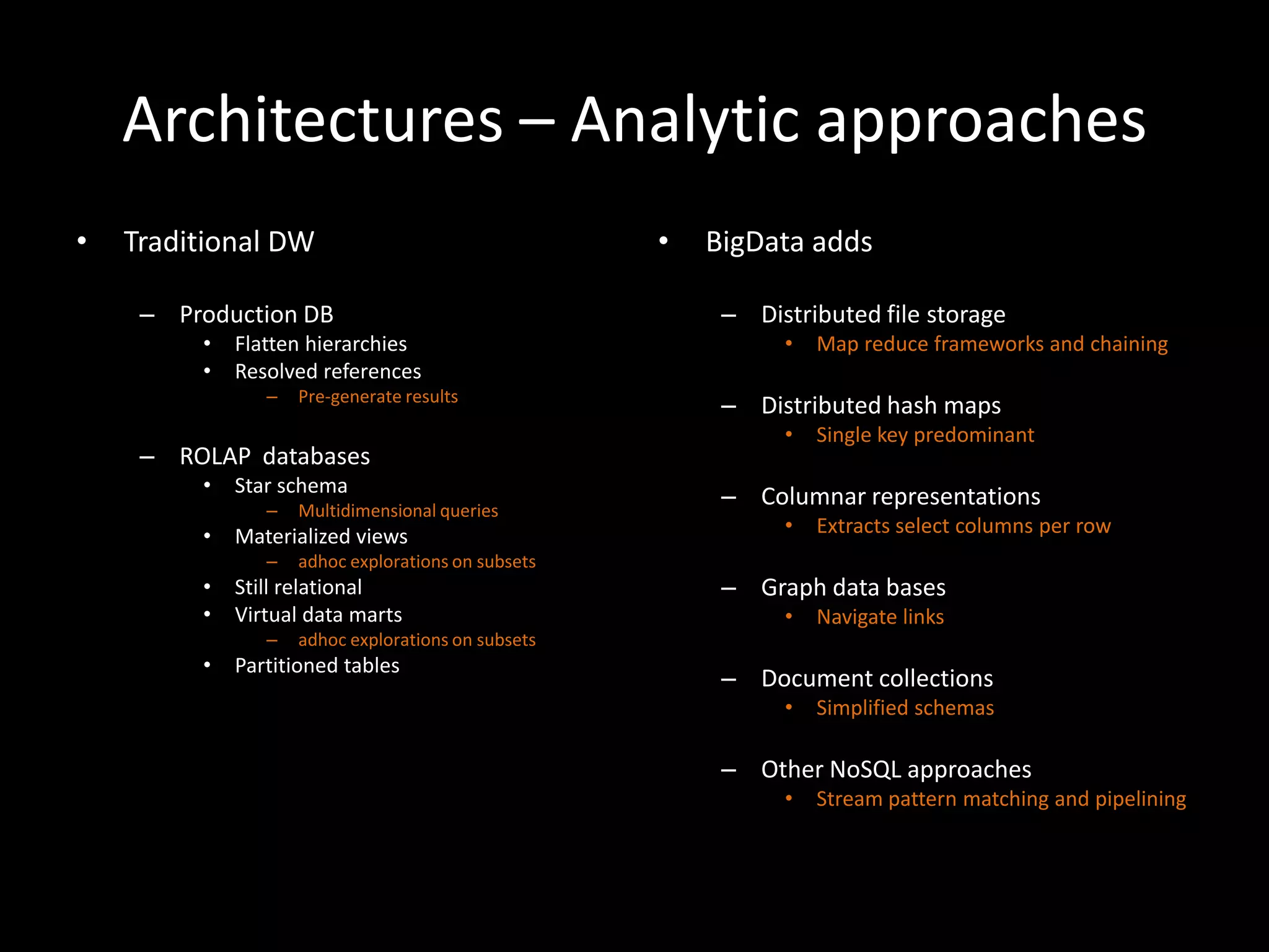 Architectures – Analytic approaches
•   Traditional DW                                  •   BigData adds

     – Production DB                                     – Distributed file storage
         •   Flatten hierarchies                              •   Map reduce frameworks and chaining
         •   Resolved references
                –   Pre-generate results
                                                         – Distributed hash maps
                                                              •   Single key predominant
     – ROLAP databases
         •   Star schema
                –   Multidimensional queries
                                                         – Columnar representations
         •   Materialized views                               •   Extracts select columns per row
                –   adhoc explorations on subsets
         •   Still relational                            – Graph data bases
         •   Virtual data marts                               •   Navigate links
                –   adhoc explorations on subsets
         •   Partitioned tables
                                                         – Document collections
                                                              •   Simplified schemas

                                                         – Other NoSQL approaches
                                                              •   Stream pattern matching and pipelining
 