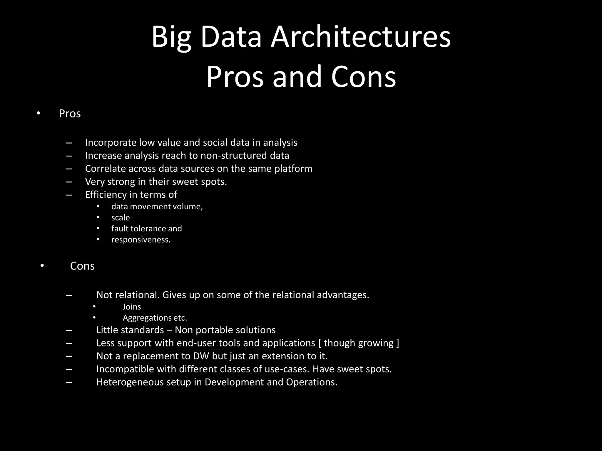 Big Data Architectures
                                 Pros and Cons
•   Pros

     –     Incorporate low value and social data in analysis
     –     Increase analysis reach to non-structured data
     –     Correlate across data sources on the same platform
     –     Very strong in their sweet spots.
     –     Efficiency in terms of
                •   data movement volume,
                •   scale
                •   fault tolerance and
                •   responsiveness.

•     Cons

     –          Not relational. Gives up on some of the relational advantages.
            •         Joins
            •         Aggregations etc.
     –          Little standards – Non portable solutions
     –          Less support with end-user tools and applications [ though growing ]
     –          Not a replacement to DW but just an extension to it.
     –          Incompatible with different classes of use-cases. Have sweet spots.
     –          Heterogeneous setup in Development and Operations.
 