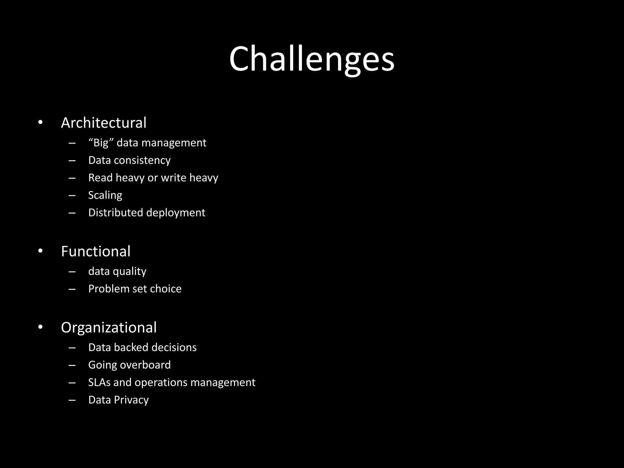 Challenges
•   Architectural
     –   “Big” data management
     –   Data consistency
     –   Read heavy or write heavy
     –   Scaling
     –   Distributed deployment


•   Functional
     –   data quality
     –   Problem set choice


•   Organizational
     –   Data backed decisions
     –   Going overboard
     –   SLAs and operations management
     –   Data Privacy
 