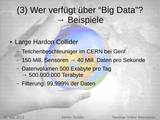 5/6/13 Stefan Schiller
(3) Wer verfügt über “Big Data”?
→ Beispiele
● Large Hardon Collider
– Teilchenbeschleuniger im CERN bei Genf
– 150 Mill. Sensoren → 40 Mill. Daten pro Sekunde
– Datenvolumen 500 Exabyte pro Tag
→ 500.000.000 Terabyte
– Filterung: 99,999% der Daten
06. Mai 2013 Stefan Schiller Seminar Online Reputation
 