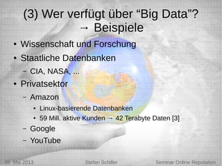 5/6/13 Stefan Schiller
(3) Wer verfügt über “Big Data”?
→ Beispiele
● Wissenschaft und Forschung
● Staatliche Datenbanken
– CIA, NASA, ...
● Privatsektor
– Amazon
● Linux-basierende Datenbanken
● 59 Mill. aktive Kunden → 42 Terabyte Daten [3]
– Google
– YouTube
06. Mai 2013 Stefan Schiller Seminar Online Reputation
 
