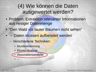 5/6/13 Stefan Schiller
(4) Wie können die Daten
ausgewertet werden?
● Problem: Extraktion relevanter Informationen
aus riesiger Datenmenge
● “Den Wald vor lauter Bäumen nicht sehen”
● → Daten müssen aufbereitet werden
– Verschiedene Techniken:
● Mustererkennung
● Kluster-Analyse
● Assoziationsanalyse
● ...
06. Mai 2013 Stefan Schiller Seminar Online Reputation
 