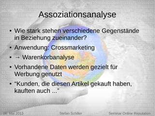 5/6/13 Stefan Schiller
Assoziationsanalyse
● Wie stark stehen verschiedene Gegenstände
in Beziehung zueinander?
● Anwendung: Crossmarketing
● → Warenkorbanalyse
● Vorhandene Daten werden gezielt für
Werbung genutzt
● “Kunden, die diesen Artikel gekauft haben,
kauften auch ...”
06. Mai 2013 Stefan Schiller Seminar Online Reputation
 
