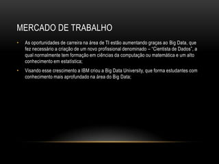 MERCADO DE TRABALHO
• As oportunidades de carreira na área de TI estão aumentando graças ao Big Data, que
fez necessário a criação de um novo profissional denominado – “Cientista de Dados”, a
qual normalmente tem formação em ciências da computação ou matemática e um alto
conhecimento em estatística;
• Visando esse crescimento a IBM criou a Big Data University, que forma estudantes com
conhecimento mais aprofundado na área do Big Data;
 