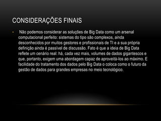 CONSIDERAÇÕES FINAIS
• Não podemos considerar as soluções de Big Data como um arsenal
computacional perfeito: sistemas do tipo são complexos, ainda
desconhecidos por muitos gestores e profissionais de TI e a sua própria
definição ainda é passível de discussão. Fato é que a ideia de Big Data
reflete um cenário real: há, cada vez mais, volumes de dados gigantescos e
que, portanto, exigem uma abordagem capaz de aproveitá-los ao máximo. E
facilidade do tratamento dos dados pelo Big Data o coloca como o futuro da
gestão de dados para grandes empresas no meio tecnológico.
 
