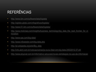 REFERÊNCIAS
• http://www.ibm.com/software/data/bigdata
• http://oglobo.globo.com/infograficos/bigdata/
• http://www-01.ibm.com/software/data/bigdata/
• http://www.mckinsey.com/insights/business_technology/big_data_the_next_frontier_for_in
novation
• http://www.sas.com/big-data/
• http://www.infowester.com/big-data.php
• http://pt.wikipedia.org/wiki/Big_data
• http://info.abril.com.br/noticias/extras/ja-ouviu-falar-em-big-data-24022012-37.shl
• http://www.arquivar.com.br/informativo-solucoes/novas-estrategias-no-uso-da-informacao
 