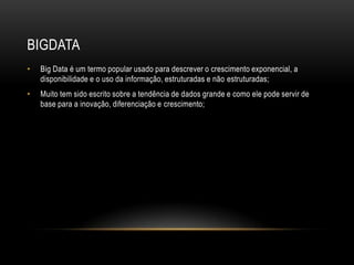 BIGDATA
• Big Data é um termo popular usado para descrever o crescimento exponencial, a
disponibilidade e o uso da informação, estruturadas e não estruturadas;
• Muito tem sido escrito sobre a tendência de dados grande e como ele pode servir de
base para a inovação, diferenciação e crescimento;
 
