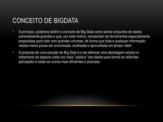 CONCEITO DE BIGDATA
• A princípio, podemos definir o conceito de Big Data como sendo conjuntos de dados
extremamente grandes e que, por este motivo, necessitam de ferramentas especialmente
preparadas para lidar com grandes volumes, de forma que toda e qualquer informação
nestes meios possa ser encontrada, analisada e aproveitada em tempo hábil;
• A proposta de uma solução de Big Data é a de oferecer uma abordagem ampla no
tratamento do aspecto cada vez mais "caótico" dos dados para tornar as referidas
aplicações e todas as outras mais eficientes e precisas;
 