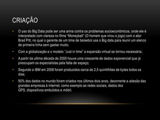 CRIAÇÃO
• O uso do Big Data pode ser uma arma contra os problemas socioeconômicos, onde ele é
interpretado com clareza no filme “Moneyball” (O homem que virou o jogo) com o ator
Brad Pitt, no qual o gerente de um time de beisebol usa o Big data para reunir um elenco
de primeira linha sem gastar muito;
• Com a globalização e o modelo “Just in time” a expansão virtual se tornou necessária;
• A partir da ultima década de 2000 houve uma crescente de dados exponencial que já
preocupam os especialistas pela falta de espaço;
• Segundo a IBM em 2008 foram produzidos cerca de 2,5 quintilhões de bytes todos os
dias;
• 90% dos dados no mundo foram criados nos últimos dois anos, decorrente a adesão das
grandes empresas à internet, como exemplo as redes sociais, dados dos
GPS, dispositivos embutidos e móbil;
 