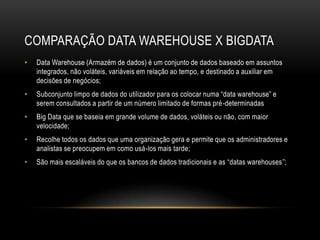 COMPARAÇÃO DATA WAREHOUSE X BIGDATA
• Data Warehouse (Armazém de dados) é um conjunto de dados baseado em assuntos
integrados, não voláteis, variáveis em relação ao tempo, e destinado a auxiliar em
decisões de negócios;
• Subconjunto limpo de dados do utilizador para os colocar numa “data warehouse” e
serem consultados a partir de um número limitado de formas pré-determinadas
• Big Data que se baseia em grande volume de dados, voláteis ou não, com maior
velocidade;
• Recolhe todos os dados que uma organização gera e permite que os administradores e
analistas se preocupem em como usá-los mais tarde;
• São mais escaláveis do que os bancos de dados tradicionais e as “datas warehouses”;
 