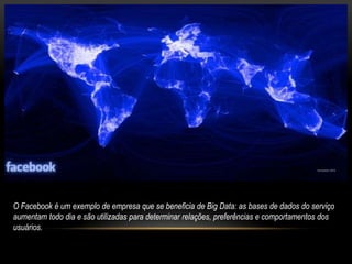 O Facebook é um exemplo de empresa que se beneficia de Big Data: as bases de dados do serviço
aumentam todo dia e são utilizadas para determinar relações, preferências e comportamentos dos
usuários.
 