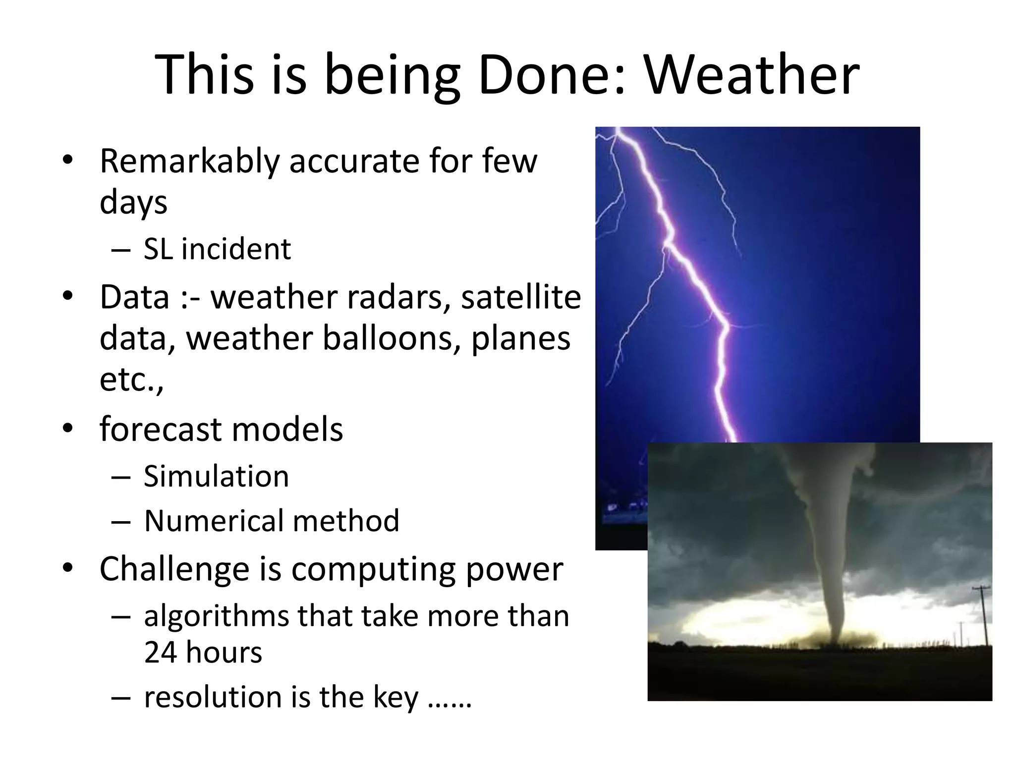This is being Done: Weather
• Remarkably accurate for few
days
– SL incident
• Data :- weather radars, satellite
data, weather balloons, planes
etc.,
• forecast models
– Simulation
– Numerical method
• Challenge is computing power
– algorithms that take more than
24 hours
– resolution is the key ……
 