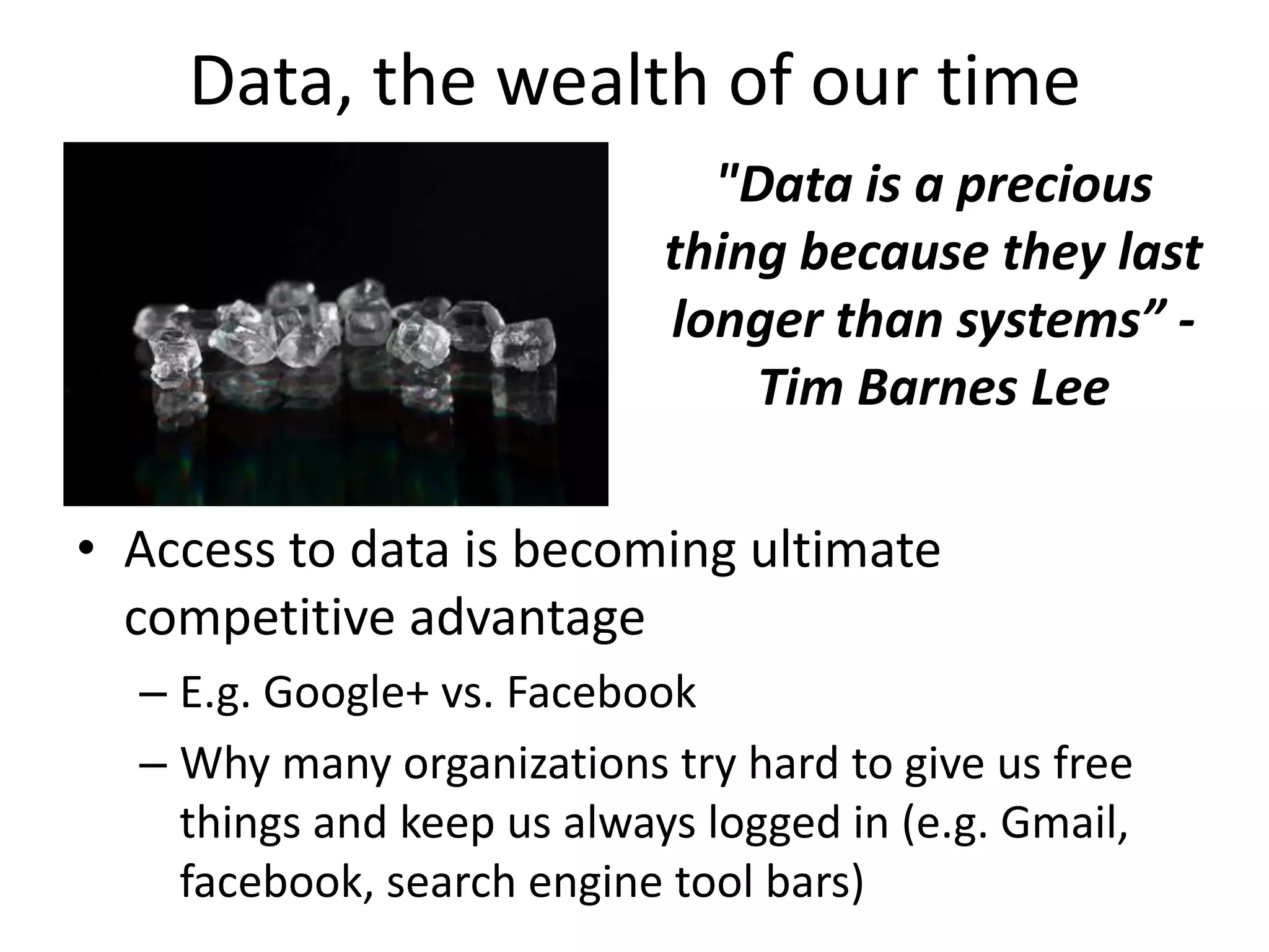 Data, the wealth of our time
"Data is a precious
thing because they last
longer than systems” -
Tim Barnes Lee
• Access to data is becoming ultimate
competitive advantage
– E.g. Google+ vs. Facebook
– Why many organizations try hard to give us free
things and keep us always logged in (e.g. Gmail,
facebook, search engine tool bars)
 