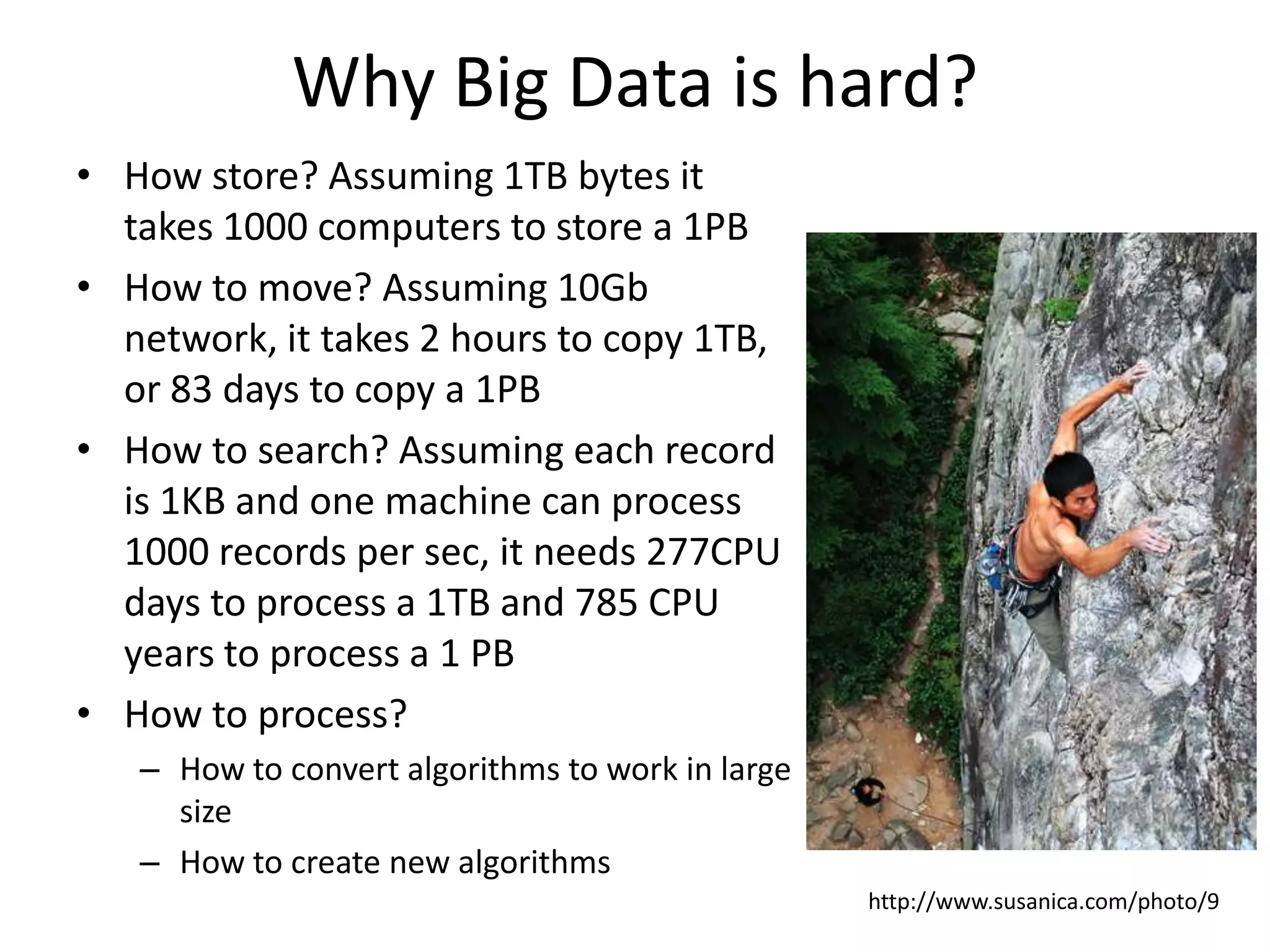Why Big Data is hard?
• How store? Assuming 1TB bytes it
takes 1000 computers to store a 1PB
• How to move? Assuming 10Gb
network, it takes 2 hours to copy 1TB,
or 83 days to copy a 1PB
• How to search? Assuming each record
is 1KB and one machine can process
1000 records per sec, it needs 277CPU
days to process a 1TB and 785 CPU
years to process a 1 PB
• How to process?
– How to convert algorithms to work in large
size
– How to create new algorithms
http://www.susanica.com/photo/9
 