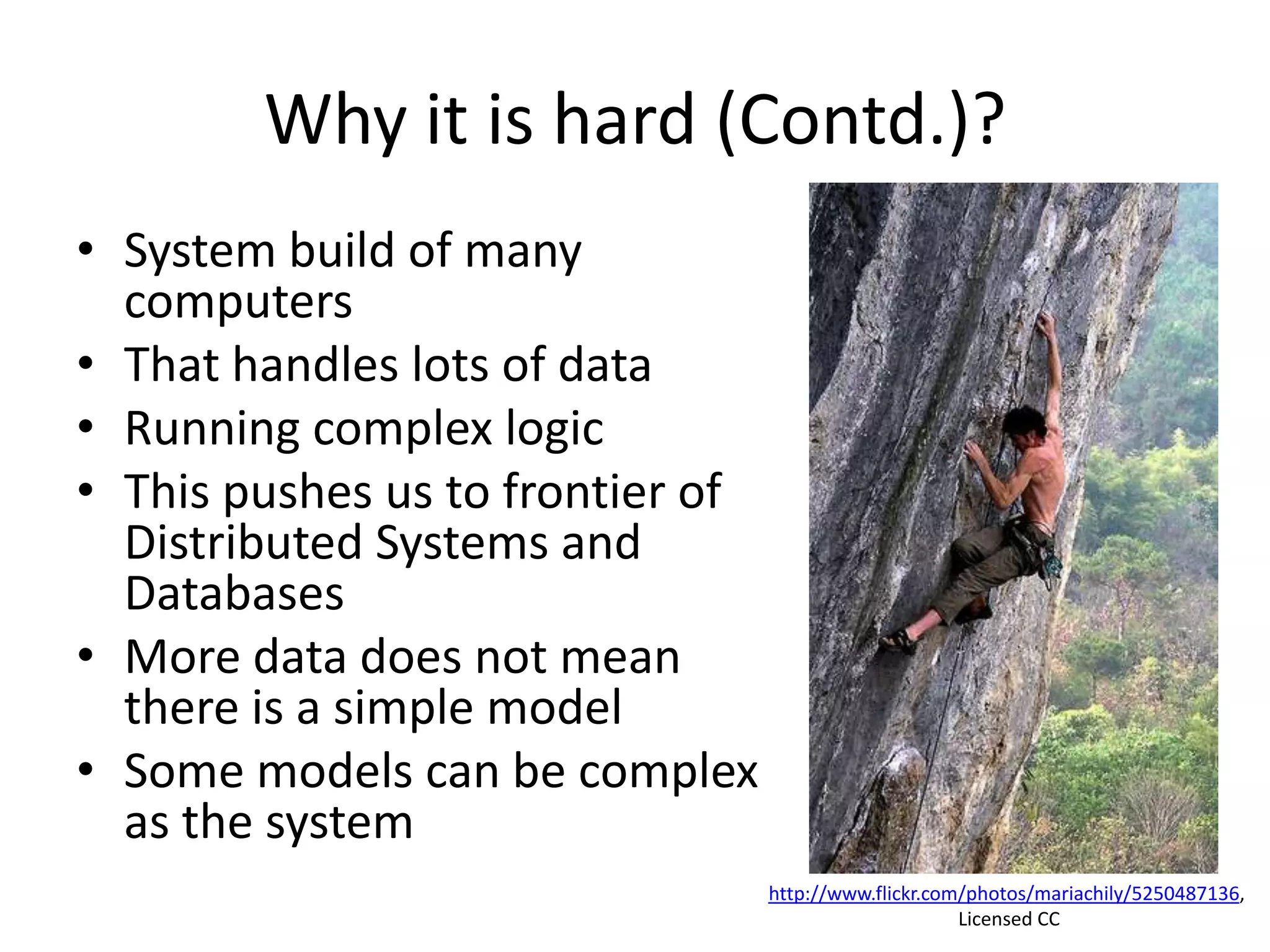 Why it is hard (Contd.)?
• System build of many
computers
• That handles lots of data
• Running complex logic
• This pushes us to frontier of
Distributed Systems and
Databases
• More data does not mean
there is a simple model
• Some models can be complex
as the system
http://www.flickr.com/photos/mariachily/5250487136,
Licensed CC
 