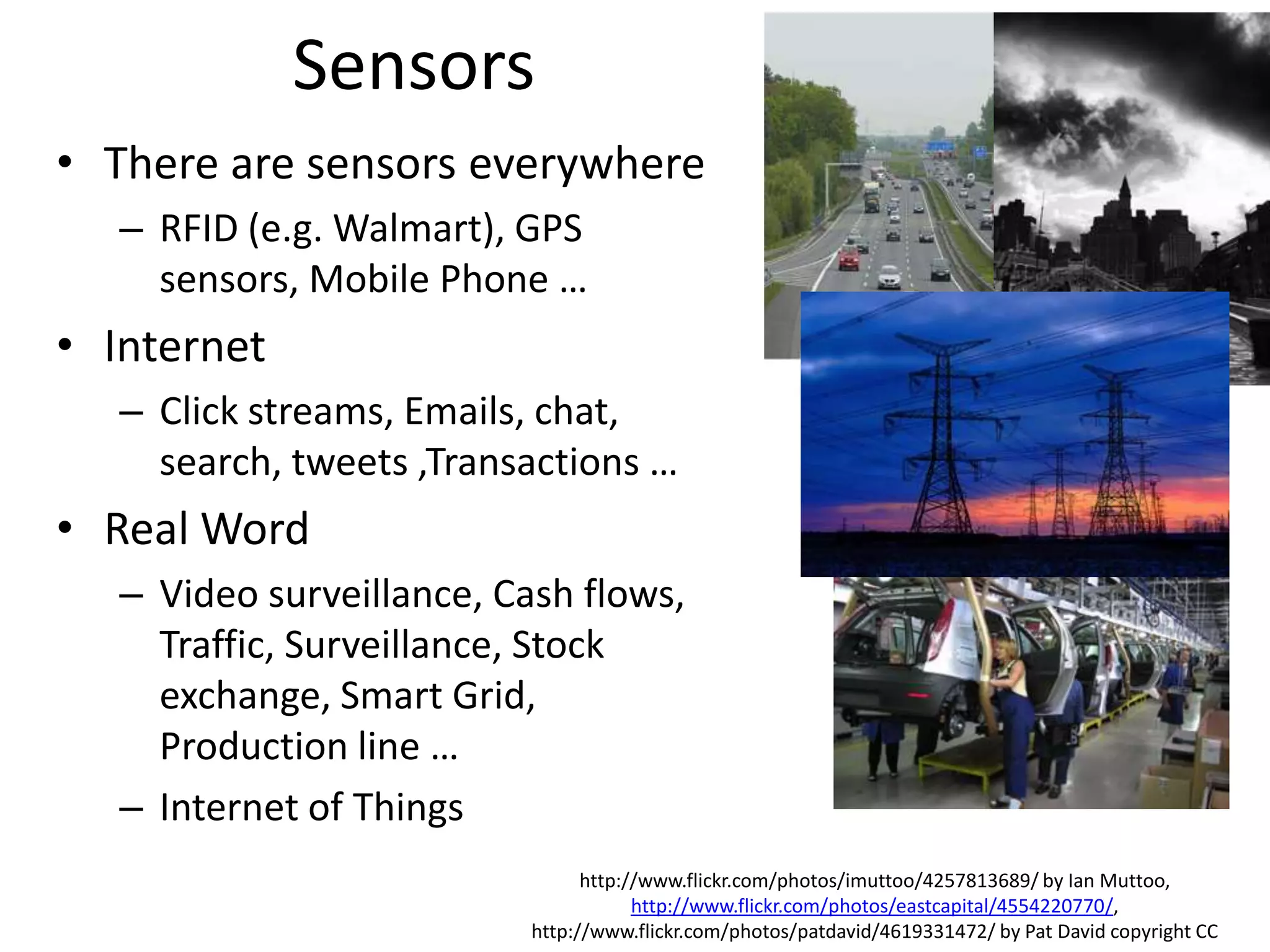 Sensors
• There are sensors everywhere
– RFID (e.g. Walmart), GPS
sensors, Mobile Phone …
• Internet
– Click streams, Emails, chat,
search, tweets ,Transactions …
• Real Word
– Video surveillance, Cash flows,
Traffic, Surveillance, Stock
exchange, Smart Grid,
Production line …
– Internet of Things
http://www.flickr.com/photos/imuttoo/4257813689/ by Ian Muttoo,
http://www.flickr.com/photos/eastcapital/4554220770/,
http://www.flickr.com/photos/patdavid/4619331472/ by Pat David copyright CC
 