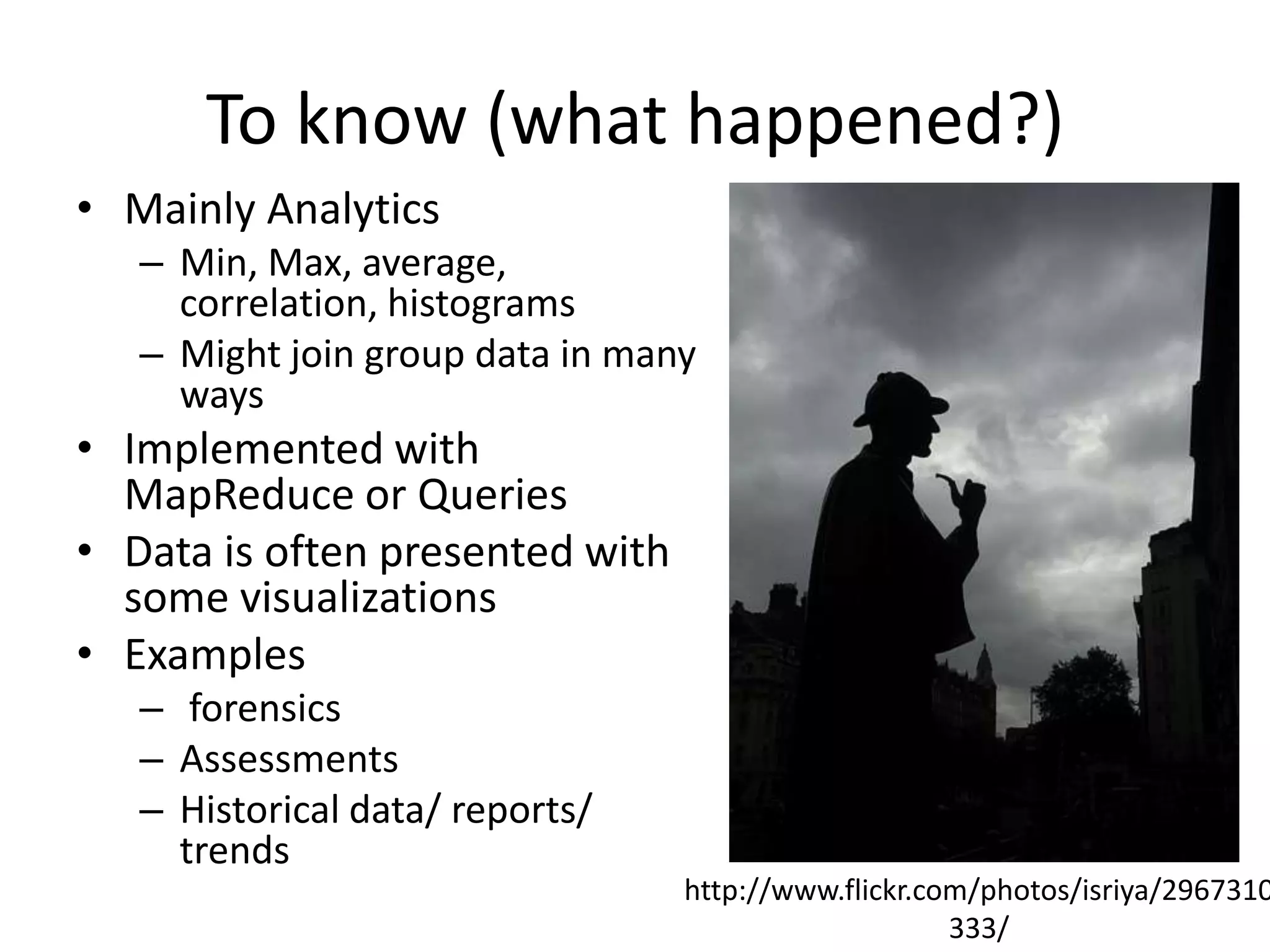To know (what happened?)
• Mainly Analytics
– Min, Max, average,
correlation, histograms
– Might join group data in many
ways
• Implemented with
MapReduce or Queries
• Data is often presented with
some visualizations
• Examples
– forensics
– Assessments
– Historical data/ reports/
trends
http://www.flickr.com/photos/isriya/2967310
333/
 
