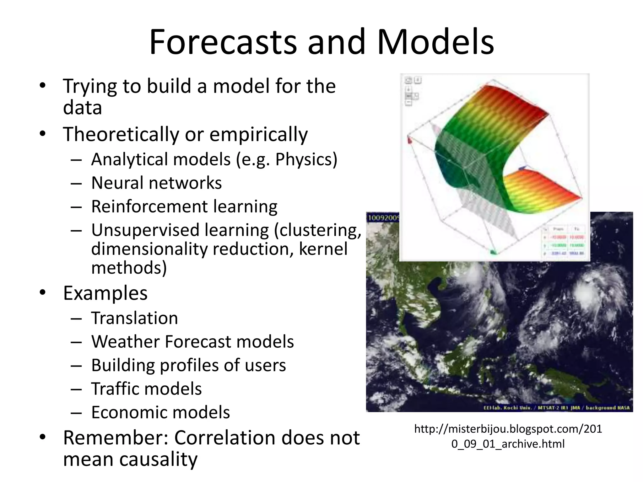 Forecasts and Models
• Trying to build a model for the
data
• Theoretically or empirically
– Analytical models (e.g. Physics)
– Neural networks
– Reinforcement learning
– Unsupervised learning (clustering,
dimensionality reduction, kernel
methods)
• Examples
– Translation
– Weather Forecast models
– Building profiles of users
– Traffic models
– Economic models
• Remember: Correlation does not
mean causality
http://misterbijou.blogspot.com/201
0_09_01_archive.html
 