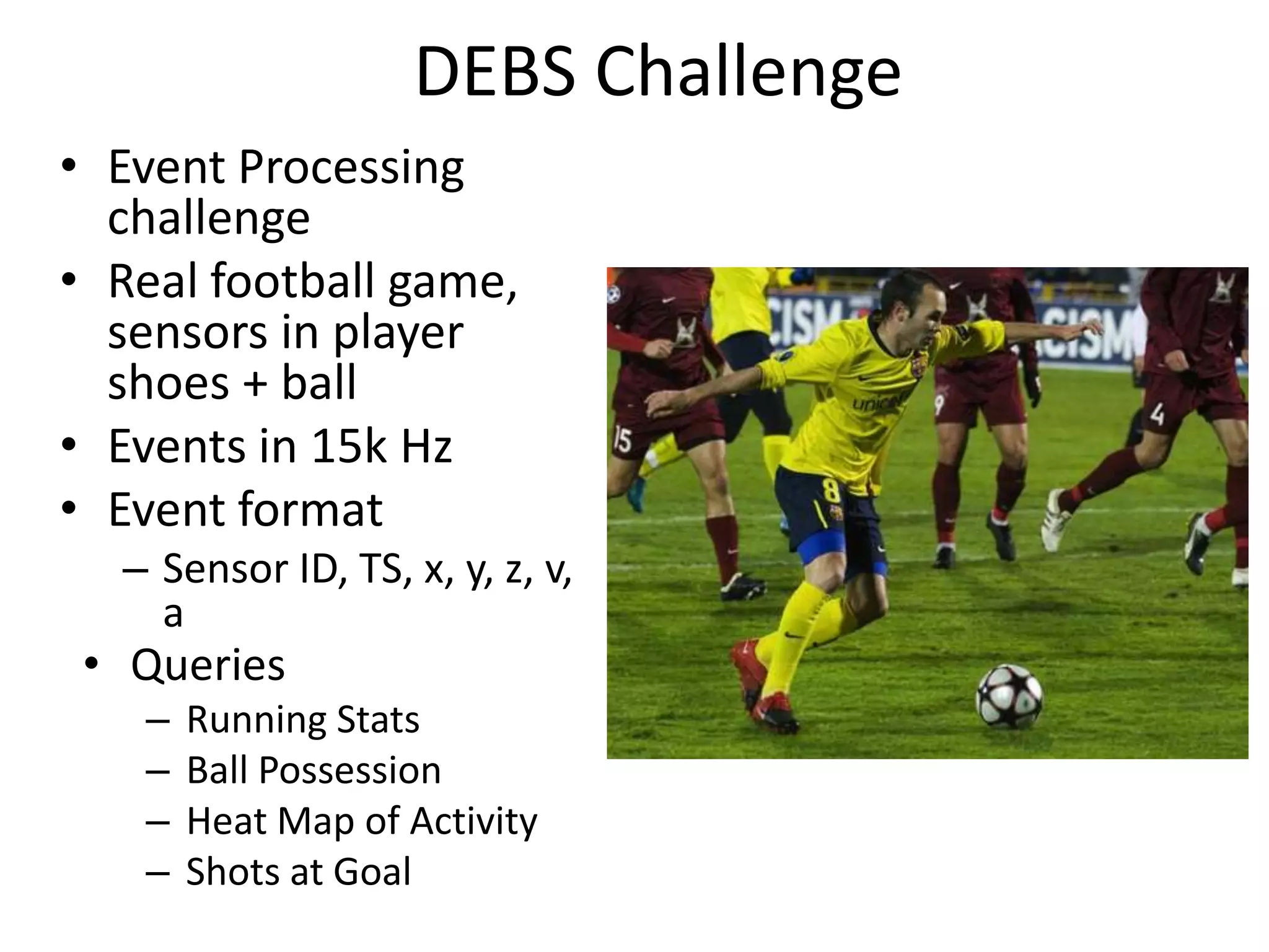 DEBS Challenge
• Event Processing
challenge
• Real football game,
sensors in player
shoes + ball
• Events in 15k Hz
• Event format
– Sensor ID, TS, x, y, z, v,
a
• Queries
– Running Stats
– Ball Possession
– Heat Map of Activity
– Shots at Goal
 