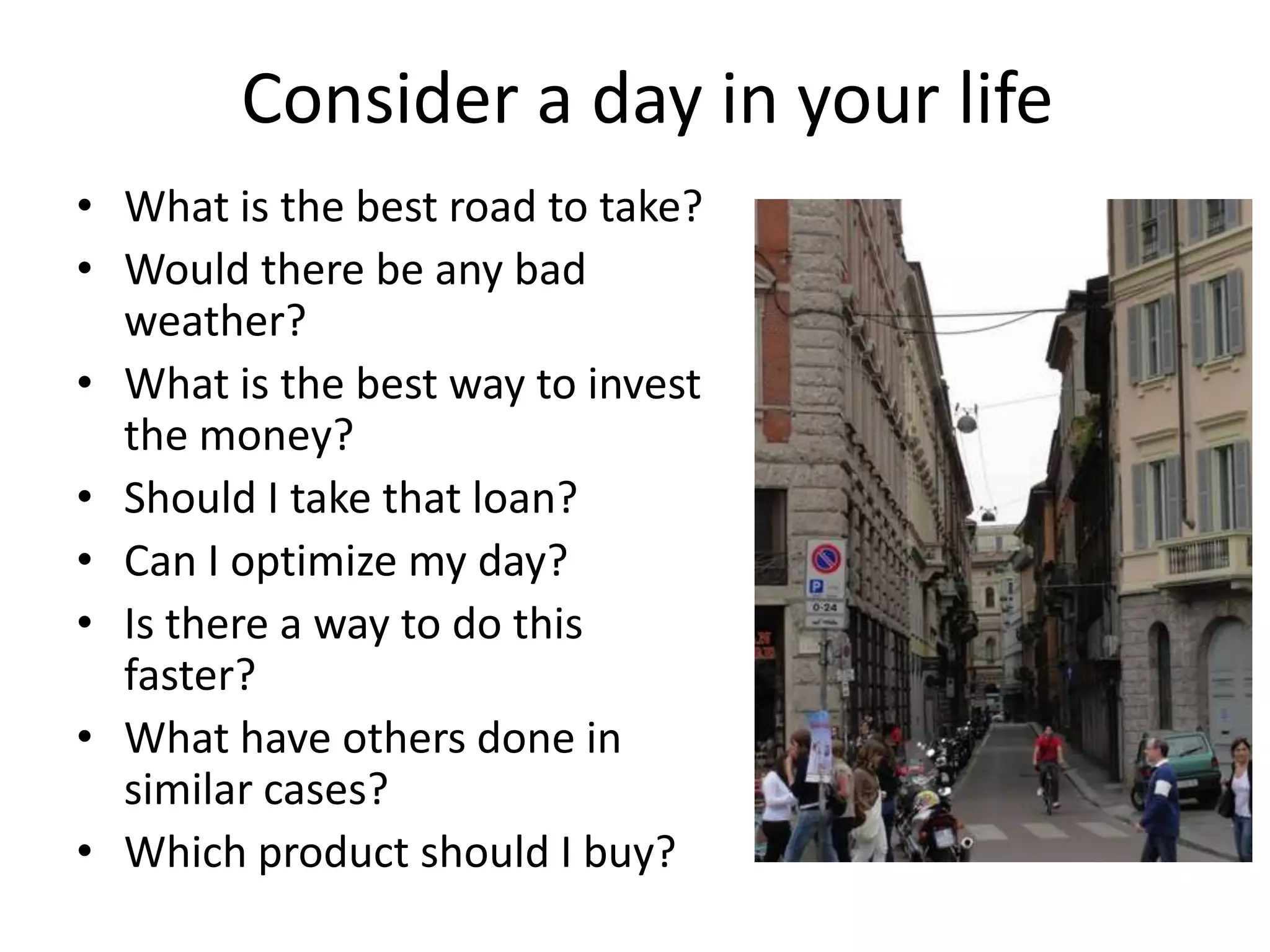 Consider a day in your life
• What is the best road to take?
• Would there be any bad
weather?
• What is the best way to invest
the money?
• Should I take that loan?
• Can I optimize my day?
• Is there a way to do this
faster?
• What have others done in
similar cases?
• Which product should I buy?
 