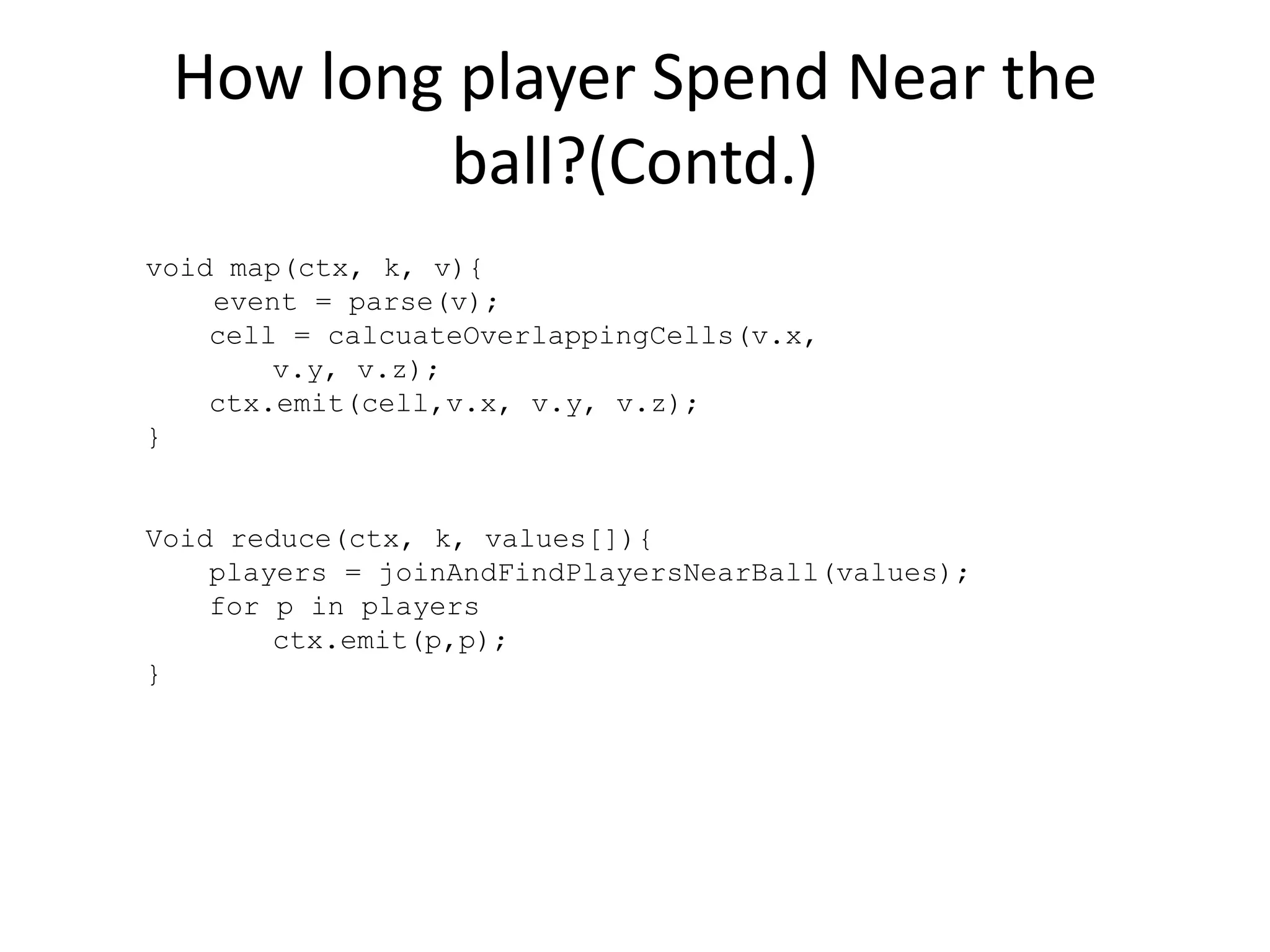 How long player Spend Near the
ball?(Contd.)
void map(ctx, k, v){
event = parse(v);
cell = calcuateOverlappingCells(v.x,
v.y, v.z);
ctx.emit(cell,v.x, v.y, v.z);
}
Void reduce(ctx, k, values[]){
players = joinAndFindPlayersNearBall(values);
for p in players
ctx.emit(p,p);
}
 