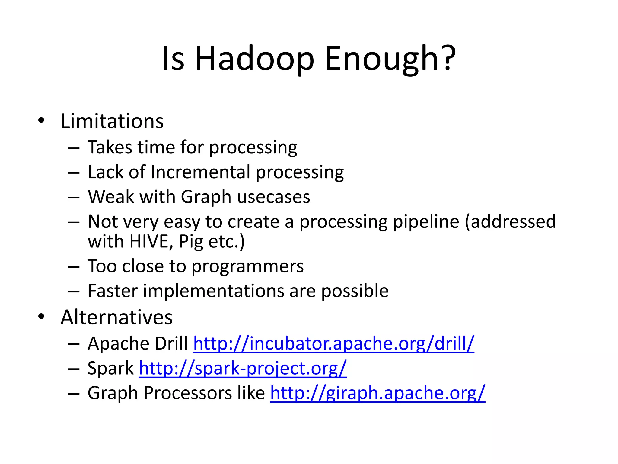 Is Hadoop Enough?
• Limitations
– Takes time for processing
– Lack of Incremental processing
– Weak with Graph usecases
– Not very easy to create a processing pipeline (addressed
with HIVE, Pig etc.)
– Too close to programmers
– Faster implementations are possible
• Alternatives
– Apache Drill http://incubator.apache.org/drill/
– Spark http://spark-project.org/
– Graph Processors like http://giraph.apache.org/
 
