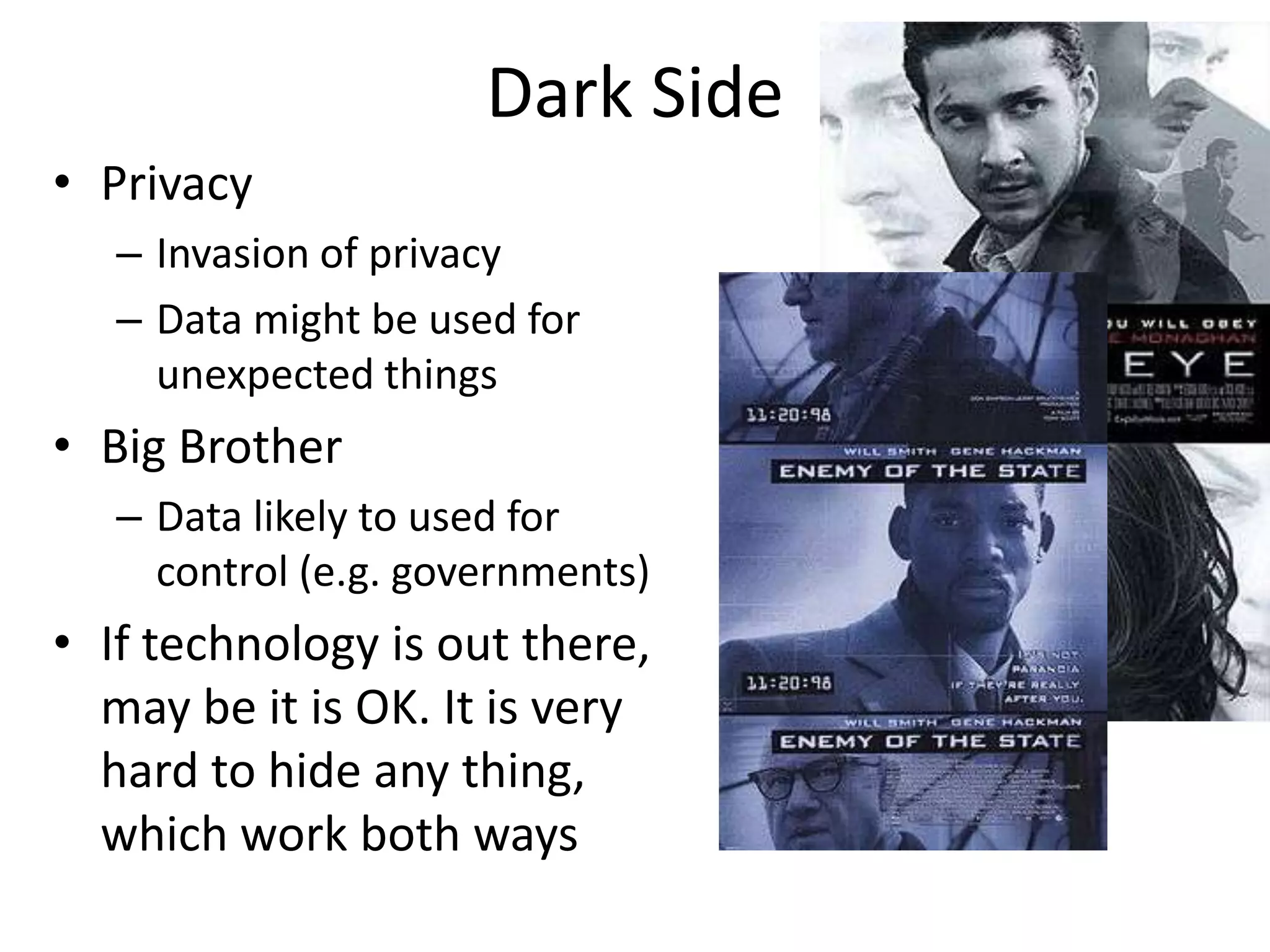 Dark Side
• Privacy
– Invasion of privacy
– Data might be used for
unexpected things
• Big Brother
– Data likely to used for
control (e.g. governments)
• If technology is out there,
may be it is OK. It is very
hard to hide any thing,
which work both ways
 